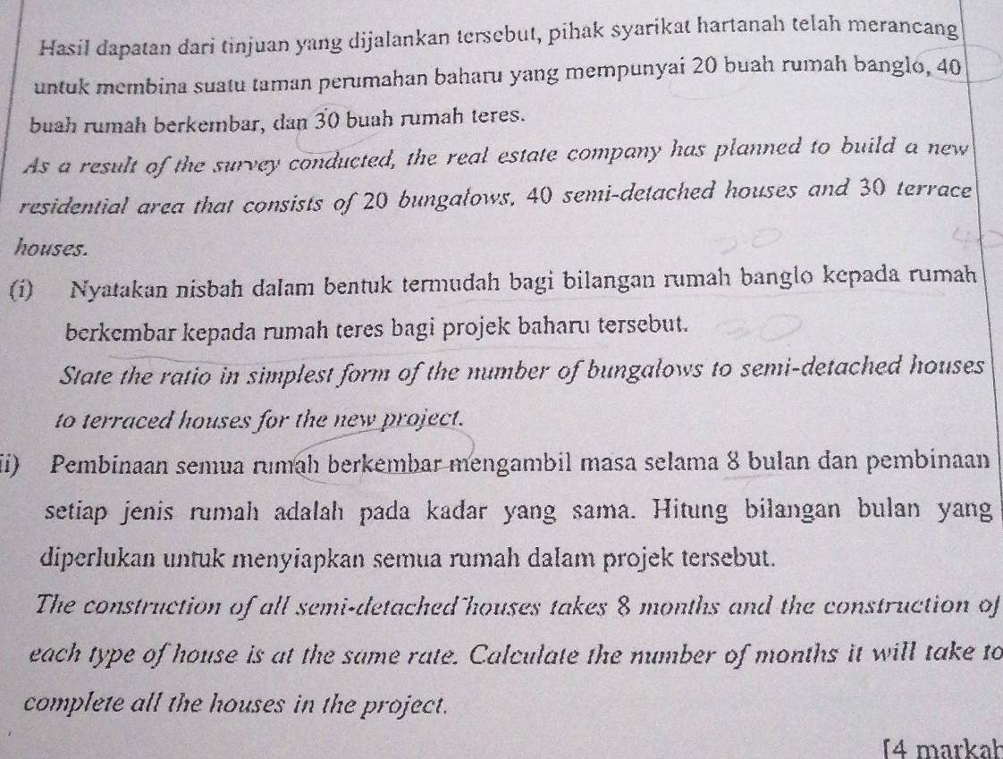 Hasil dapatan dari tinjuan yang dijalankan tersebut, pihak syarikat hartanah telah merancang 
untuk membina suatu taman perumahan baharu yang mempunyai 20 buah rumah banglo, 40
buah rumah berkembar, dan 30 buah rumah teres. 
As a result of the survey conducted, the real estate company has planned to build a new 
residential area that consists of 20 bungalows, 40 semi-detached houses and 30 terrace 
houses. 
(i) Nyatakan nisbah dalam bentuk termudah bagi bilangan rumah banglo kepada rumah 
berkembar kepada rumah teres bagi projek baharu tersebut. 
State the ratio in simplest form of the number of bungalows to semi-detached houses 
to terraced houses for the new project. 
i) Pembinaan semua rumah berkembar mengambil masa selama 8 bulan dan pembinaan 
setiap jenis rumah adalah pada kadar yang sama. Hitung bilangan bulan yang 
diperlukan untuk menyiapkan semua rumah dalam projek tersebut. 
The construction of all semi-detached houses takes 8 months and the construction of 
each type of house is at the same rate. Calculate the number of months it will take to 
complete all the houses in the project. 
(4 markał