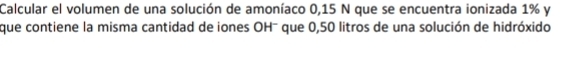 Calcular el volumen de una solución de amoníaco 0,15 N que se encuentra ionizada 1% y 
que contiene la misma cantidad de iones OH- que 0,50 litros de una solución de hidróxido