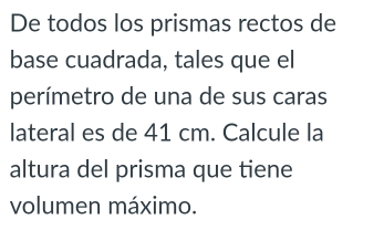 De todos los prismas rectos de 
base cuadrada, tales que el 
perímetro de una de sus caras 
lateral es de 41 cm. Calcule la 
altura del prisma que tiene 
volumen máximo.