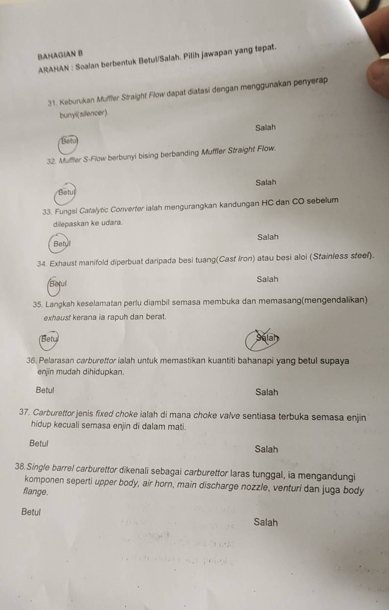 BAHAGIAN B
ARAHAN : Soalan berbentuk Betul/Salah. Pilih jawapan yang tepat.
31. Keburukan Muffler Straight Flow dapat diatasi dengan menggunakan penyerap
bunyi(silencer).
Salah
Betu
32. Muffler S-Flow berbunyi bising berbanding Muffler Straight Flow.
Salah
Betul
33. Fungsi Catalytic Converter ialah mengurangkan kandungan HC dan CO sebelum
dilepaskan ke udara.
Salah
Betyl
34. Exhaust manifold diperbuat daripada besi tuang(Cast Iron) atau besi aloi (Stainless steel).
Betul Salah
35. Langkah keselamatan perlu diambil semasa membuka dan memasang(mengendalikan)
exhaust kerana ia rapuh dan berat.
Betu
alar
36. Pelarasan carburettor ialah untuk memastikan kuantiti bahanapi yang betul supaya
enjin mudah dihidupkan.
Betul Salah
37. Carburettor jenis fixed choke ialah di mana choke valve sentiasa terbuka semasa enjin
hidup kecuali semasa enjin di dalam mati.
Betul Salah
38.Single barrel carburettor dikenali sebagai carburettor laras tunggal, ia mengandungi
komponen seperti upper body, air horn, main discharge nozzle, venturi dan juga body
flange.
Betul Salah