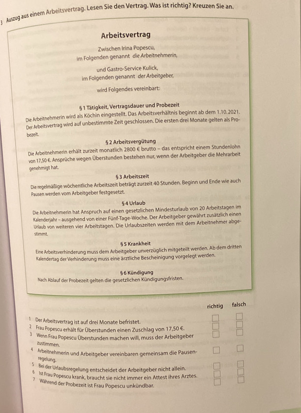 Auszug aus einem Arbeitsvertrag. Lesen Sie den Vertrag. Was ist richtig? Kreuzen Sie an.
Arbeitsvertrag
Zwischen Irina Popescu,
im Folgenden genannt die Arbeitnehmerin,
und Gastro-Service Kulick,
im Folgenden genannt der Arbeitgeber,
wird Folgendes vereinbart:
§ 1 Tätigkeit, Vertragsdauer und Probezeit
Die Arbeitnehmerin wird als Köchin eingestellt. Das Arbeitsverhältnis beginnt ab dem 1.10. 2021.
Der Arbeitsvertrag wird auf unbestimmte Zeit geschlossen. Die ersten drei Monate gelten als Pro-
bezeit.
§ 2 Arbeitsvergütung
Die Arbeitnehmerin erhält zurzeit monatlich 2800 € brutto - das entspricht einem Stundenlohn
von 17,50 €. Ansprüche wegen Überstunden bestehen nur, wenn der Arbeitgeber die Mehrarbeit
genehmigt hat.
§ 3 Arbeitszeit
Die regelmäßige wöchentliche Arbeitszeit beträgt zurzeit 40 Stunden. Beginn und Ende wie auch
Pausen werden vom Arbeitgeber festgesetzt.
§ 4 Urlaub
Die Arbeitnehmerin hat Anspruch auf einen gesetzlichen Mindesturlaub von 20 Arbeitstagen im
Kalenderjahr - ausgehend von einer Fünf-Tage-Woche. Der Arbeitgeber gewährt zusätzlich einen
Urlaub von weiteren vier Arbeitstagen. Die Urlaubszeiten werden mit dem Arbeitnehmer abge-
stimmt.
§ 5 Krankheit
Eine Arbeitsverhinderung muss dem Arbeitgeber unverzüglich mitgeteilt werden. Ab dem dritten
Kalendertag der Verhinderung muss eine ärztliche Bescheinigung vorgelegt werden.
§ 6 Kündigung
Nach Ablauf der Probezeit gelten die gesetzlichen Kündigungsfristen.
richtig falsch
1 Der Arbeitsvertrag ist auf drei Monate befristet.
2 Frau Popescu erhält für Überstunden einen Zuschlag von 17,50 €.
3 Wenn Frau Popescu Überstunden machen will, muss der Arbeitgeber
zustimmen.
4 Arbeitnehmerin und Arbeitgeber vereinbaren gemeinsam die Pausen-
regelung.
5 Bei der Urlaubsregelung entscheidet der Arbeitgeber nicht allein.
6 1st Frau Popescu krank, braucht sie nicht immer ein Attest ihres Arztes.
7 Während der Probezeit ist Frau Popescu unkündbar.