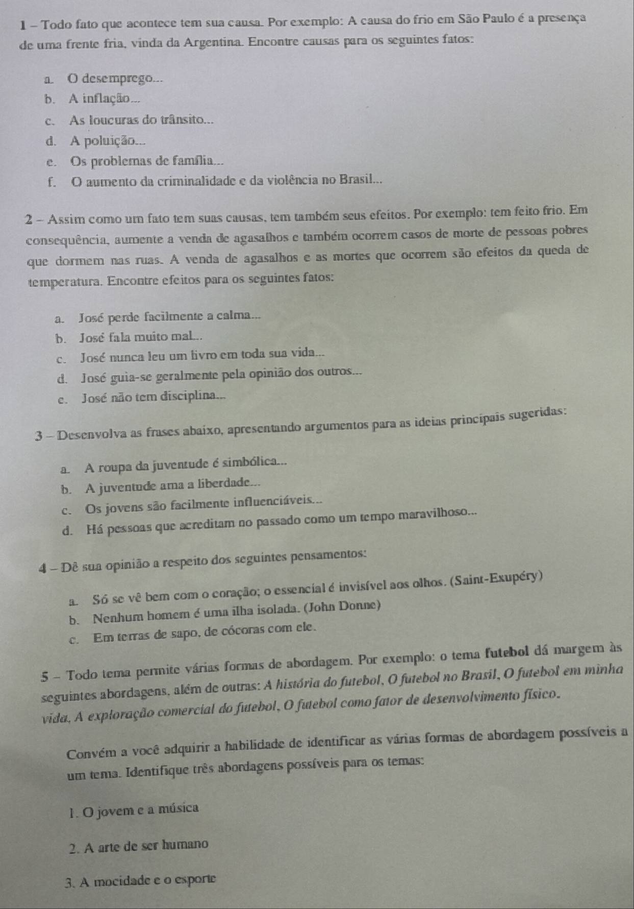 Todo fato que acontece tem sua causa. Por exemplo: A causa do frio em São Paulo é a presença
de uma frente fria, vinda da Argentina. Encontre causas para os seguintes fatos:
a O desemprego...
b. A inflação...
c. As loucuras do trânsito...
d. A poluição...
e. Os problemas de família...
f. O aumento da criminalidade e da violência no Brasil...
2 - Assim como um fato tem suas causas, tem também seus efeitos. Por exemplo: tem feito frio. Em
consequência, aumente a venda de agasalhos e também ocorrem casos de morte de pessoas pobres
que dormem nas ruas. A venda de agasalhos e as mortes que ocorrem são efeitos da queda de
temperatura. Encontre efeitos para os seguintes fatos:
a. José perde facilmente a calma...
b. José fala muito mal...
c. José nunca leu um livro em toda sua vida...
d. José guia-se geralmente pela opinião dos outros...
e. José não tem disciplina...
3 - Desenvolva as frases abaíxo, apresentando argumentos para as ideias princípais sugeridas:
a A roupa da juventude é simbólica...
b. A juventude ama a liberdade...
c. Os jovens são facilmente influenciáveis...
d. Há pessoas que acreditam no passado como um tempo maravilhoso...
4 - Dê sua opinião a respeito dos seguintes pensamentos:
a. Só se vê bem com o coração; o essencial é invisível aos olhos. (Saint-Exupéry)
b. Nenhum homem é uma ilba isolada. (John Donne)
c. Em terras de sapo, de cócoras com ele.
5 - Todo tema permite várias formas de abordagem. Por exemplo: o tema futebol dá margem às
seguintes abordagens, além de outras: A história do futebol, O futebol no Brasil, O futebol em minha
vida, A exploração comercial do futebol, O futebol como fator de desenvolvimento físico.
Convém a você adquirir a habilidade de identificar as várias formas de abordagem possíveis a
um tema. Identifique três abordagens possíveis para os temas:
1. O jovem e a música
2. A arte de ser humano
3. A mocidade e o esporte