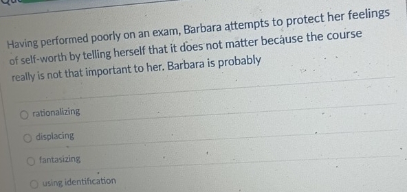 Having performed poorly on an exam, Barbara attempts to protect her feelings
of self-worth by telling herself that it does not matter because the course
really is not that important to her. Barbara is probably
rationalizing
displacing
fantasizing
using identification