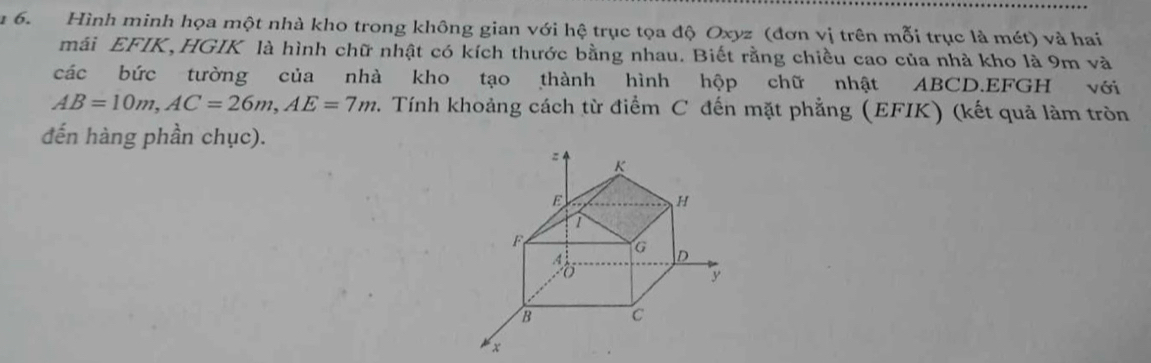 Hình minh họa một nhà kho trong không gian với hệ trục tọa độ Oxyz (đơn vị trên mỗi trục là mét) và hai 
mái EFIK,HGIK là hình chữ nhật có kích thước bằng nhau. Biết rằng chiều cao của nhà kho là 9m và 
các bức tường của nhà kho tạo thành hình hộp chữ nhật ABCD.EFGH với
AB=10m, AC=26m, AE=7m 2. Tính khoảng cách từ điểm C đến mặt phẳng (EFIK) (kết quả làm tròn 
đến hàng phần chục).