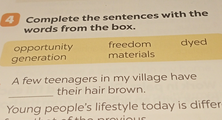 Complete the sentences with the 
words from the box. 
opportunity freedom dyed 
generation materials 
A few teenagers in my village have 
_ 
their hair brown. 
Young people's lifestyle today is differ