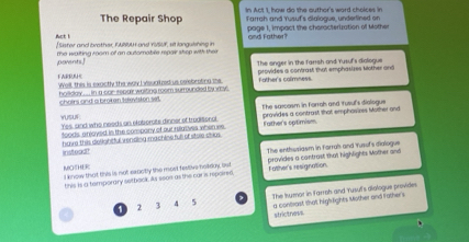 In Act I how do the author's ward choices in
Farrah and Yusuf's dialogue, undertined on
The Repair Shop page 1, impact the characterization of Mother
Act ! [Sister and brother, FASUH and YUSUF, st languishing in and Father?
parents te waiting room of an outomoble repair shep with ther
The onger in the farrsh and Yusuf's diologue
FARRULHE Well, this is expctly the way I visualed us celebrating the provides a contrast that emphasizes Mother and
holiday .... in a car rebair waiting room surrounded by vsy . Father's calmness
chairs and a broken television selt.
The sarcosm in forrah and tusul's dialogue
Yusur Yes, and who needs an eloberate dinner of troditonal provides a contrast that emphosizes Mother and
foods, anjoyed in the compony of our relatives when we
have this deighitful vending machine full of stole chas Father's optimism
instead? The enthusiasm in Forrah and Yusuf's dialogue
MOTHER I know that this is not sauctly the mort festive holkoy, ist provides a contrast that highlights Mother and
this is a tamporary setback. As seon as the car is repoired, Father's resignation
The Isumor in larroh and Yusuf's diologue provides
2 3 4 5 a controst that high fights Mother and fathers
strictness