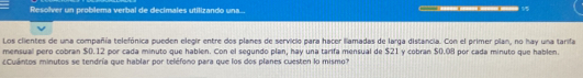 Resolver un problema verbal de decimales utilizando una.. 
1 
Los clientes de una compañía telefónica pueden elegir entre dos planes de servicio para hacer lllamadas de larga distancia. Con el primer plan, no hay una tarifa 
mensual pero cobran $0.12 por cada minuto que hablen. Con el segundo plan, hay una tarifa mensual de $21 y cobran $0.08 por cada minuto que hablen. 
(Cuántos minutos se tendría que hablar por teléfono para que los dos planes cuesten lo mismo