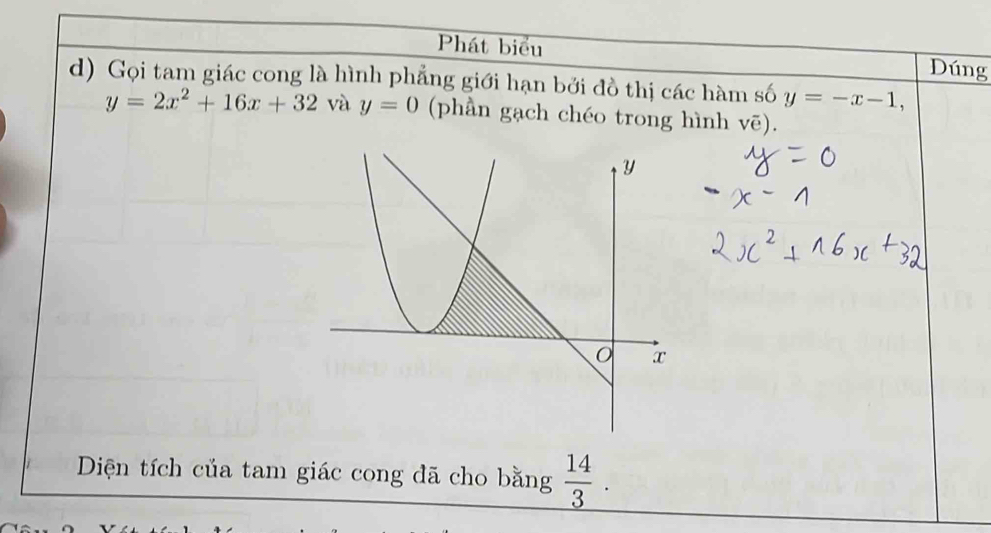 Phát biểu Dúng 
d) Gọi tam giác cong là hình phẳng giới hạn bởi đồ thị các hàm số y=-x-1,
y=2x^2+16x+32 và y=0 (phần gạch chéo trong hình Voverline e). 
Diện tích của tam giác cong đã cho bằng _  14/3 .