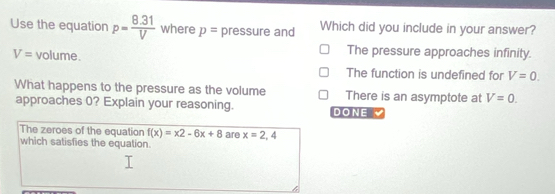 Use the equation p= (8.31)/V  where p= pressure and Which did you include in your answer?
V= volume.
The pressure approaches infinity.
The function is undefined for V=0. 
What happens to the pressure as the volume There is an asymptote at V=0. 
approaches 0? Explain your reasoning. DONE 
The zeroes of the equation f(x)=x2-6x+8
which satisfies the equation. are x=2,4