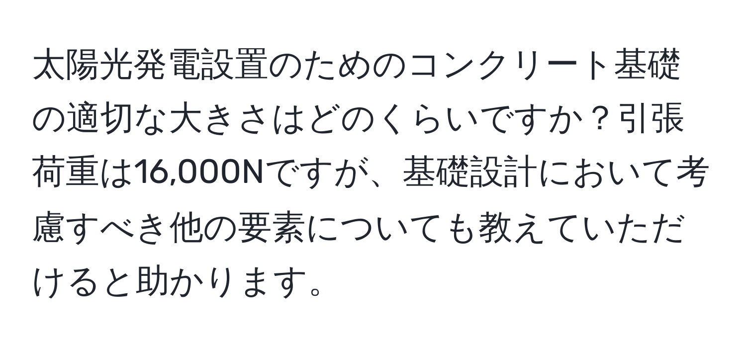 太陽光発電設置のためのコンクリート基礎の適切な大きさはどのくらいですか？引張荷重は16,000Nですが、基礎設計において考慮すべき他の要素についても教えていただけると助かります。