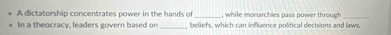 A dictatorship concentrates power in the hands of _, while monarchies pass power through_ . 
In a theocracy, leaders govern based on _beliefs, which can influence political decisions and laws.