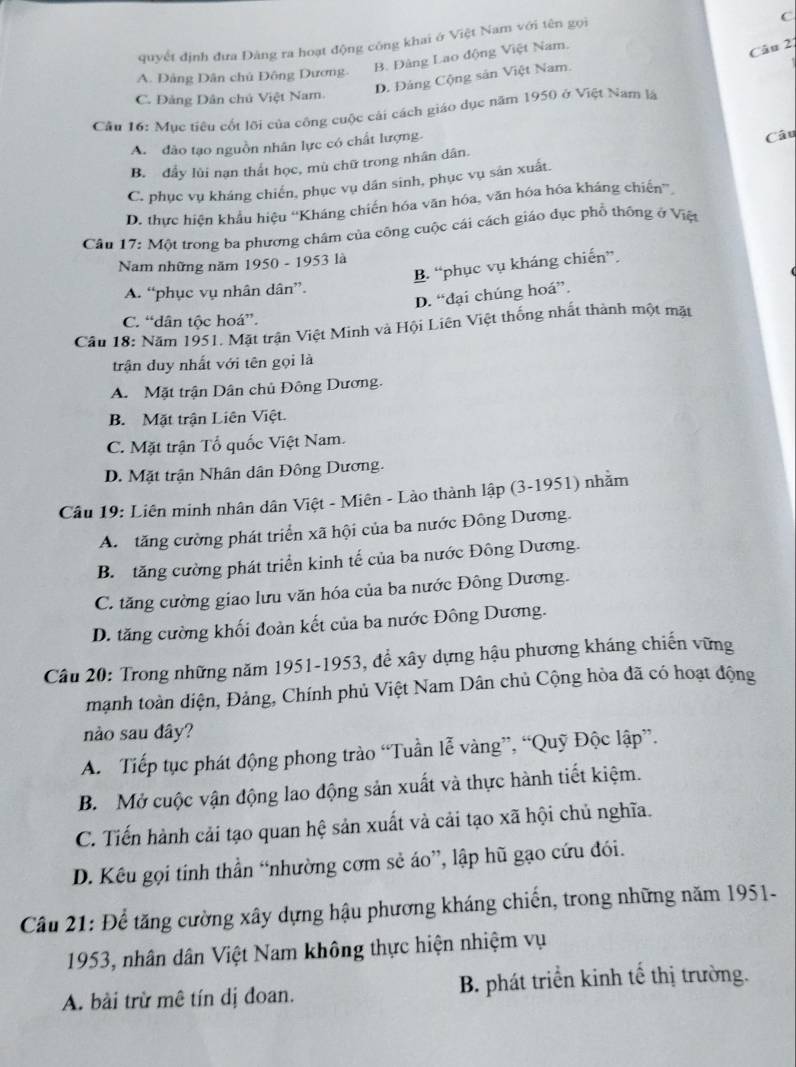 quyết định đưa Đàng ra hoạt động công khai ở Việt Nam với tên gọi
B. Đâng Lao động Việt Nam. C
Câu 2:
A. Đảng Dân chủ Đông Dương.
D. Đảng Cộng sản Việt Nam.
C. Đảng Dân chủ Việt Nam.
Cầu 16: Mục tiêu cốt lỡi của công cuộc cái cách giáo dục năm 1950 ở Việt Nam là
A. đào tạo nguồn nhân lực có chất lượng.
Câu
B. đầy lùi nạn thắt học, mù chữ trong nhân dân.
C. phục vụ kháng chiến, phục vụ dân sinh, phục vụ sản xuất.
D. thực hiện khẩu hiệu “'Kháng chiến hóa văn hóa, văn hóa hóa kháng chiến”
Câu 17: Một trong ba phương châm của công cuộc cái cách giáo dục phổ thông ở Việt
Nam những năm 1950 - 1953 là
B. “phục vụ kháng chiến”.
A. “phục vụ nhân dân”.
D. “đại chúng hoá”.
C. “dân tộc hoá”.
Cầu 18: Năm 1951. Mặt trận Việt Minh và Hội Liên Việt thống nhất thành một mặt
trận duy nhất với tên gọi là
A. Mặt trận Dân chủ Đông Dương.
B. Mặt trận Liên Việt.
C. Mặt trận Tổ quốc Việt Nam.
D. Mặt trận Nhân dân Đông Dương.
Câu 19: Liên minh nhân dân Việt - Miên - Lào thành lập (3-1951) nhằm
A. tăng cường phát triển xã hội của ba nước Đông Dương.
B. tăng cường phát triển kinh tế của ba nước Đông Dương.
C. tăng cường giao lưu văn hóa của ba nước Đông Dương.
D. tăng cường khối đoàn kết của ba nước Đông Dương.
Câu 20: Trong những năm 1951-1953, để xây dựng hậu phương kháng chiến vững
mạnh toàn diện, Đảng, Chính phủ Việt Nam Dân chủ Cộng hòa đã có hoạt động
nào sau dây?
A. Tiếp tục phát động phong trào “Tuần lễ vàng”, “Quỹ Độc lập”.
B. Mở cuộc vận động lao động sản xuất và thực hành tiết kiệm.
C. Tiến hành cải tạo quan hệ sản xuất và cải tạo xã hội chủ nghĩa.
D. Kêu gọi tính thần “nhường cơm sẻ áo”, lập hũ gạo cứu đói.
Câu 21: Để tăng cường xây dựng hậu phương kháng chiến, trong những năm 1951-
1953, nhân dân Việt Nam không thực hiện nhiệm vụ
A. bài trừ mê tín dị đoan. B. phát triển kinh tế thị trường.