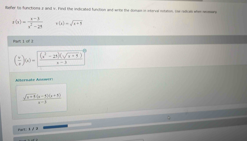 Refer to functions s and v. Find the indicated function and write the domain in interval notation. Use radicals when necessary
s(x)= (x-3)/x^2-25  v(x)=sqrt(x+5)
Part 1 of 2
( v/s )(x)= ((x^2-25)(sqrt(x+5)))/x-3 ^circ 
Alternate Answer:
 (sqrt(x+5)(x-5)(x+5))/x-3 
Part: 1 / 2