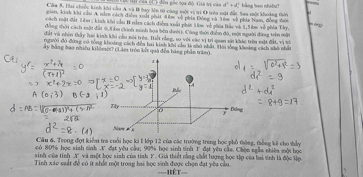 hểm cực đại của (C) đên gốc tọa độ. Giá trị của d^2+d_1^2 bằng bao nhiêu? 
ments 
Câu 5. Hai chiếc kinh khí cầu A và B bay lên từ cùng một vị trí O trên mặt đất. Sau một khoảng thời al 
gian, kinh khí cầu A nằm cách điểm xuất phát 4km về phía Đông và 3km về phía Nam, đồng thời 
cách mặt đất 1km; kinh khi cầu B nằm cách điểm xuất phát 1km về phía Bắc và 1,5km về phía Tây, n.org 
đồng thời cách mặt đất 0, 8km (hình minh họa bên dưới). Cùng thời điểm đó, một người đứng trên mặt 
đất và nhìn thấy hai kinh khí cầu nói trên. Biết rằng, so với các vị trí quan sát khác trên mặt đất, vị trí 
người đó đứng có tổng khoảng cách đến hai kinh khí cầu là nhỏ nhất. Hỏi tổng khoảng cách nhỏ nhất 
ấy bằng bao nhiêu kilômét? (Làm tròn kết quả đến hàng phần trăm). 
Câu 6. Trong đợt kiểm tra cuối học kì I lớp 12 của các trường trung học phổ thông, thống kê cho thấy 
có 80% học sinh tỉnh X đạt yêu cầu; 90% học sinh tỉnh Y đạt yêu cầu. Chọn ngẫu nhiên một học 
sinh của tỉnh X và một học sinh của tỉnh Y. Giả thiết rằng chất lượng học tập của hai tỉnh là độc lập. 
Tính xác suất đề có ít nhất một trong hai học sinh được chọn đạt yêu cầu. 
-HÉT--=