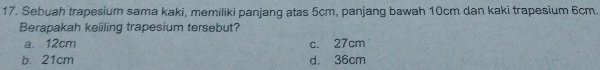 Sebuah trapesium sama kaki, memiliki panjang atas 5cm, panjang bawah 10cm dan kaki trapesium 6cm.
Berapakah keliling trapesium tersebut?
a. 12cm c. 27cm
b. 21cm d. 36cm