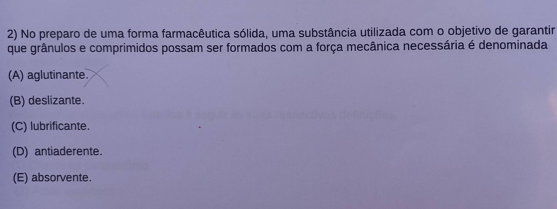 No preparo de uma forma farmacêutica sólida, uma substância utilizada com o objetivo de garantir
que grânulos e comprimidos possam ser formados com a força mecânica necessária é denominada
(A) aglutinante.
(B) deslizante.
(C) lubrificante.
(D) antiaderente.
(E) absorvente.