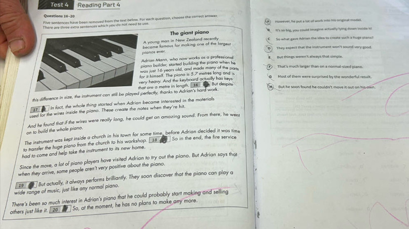 Test 4 Reading Part 4
Questions 16-20
Five sentences have been removed from the text below. For each question, choose the correct answer,
There are three extra sentences which you do not need to use. However, he put a lst of work into his original model.
The giant piano It's so big, you could imagine actually lying down inside it!
A young man in New Zealand recently C So what gave Adrian the idea to create such a huge plano?
became famous for making one of the larges p They expect that the instrument won't sound very good.
ianos ever.
drian Mann, who now works as a professional E__ But things weren't always that simple.
iano builder, started building the piano when he
as just 16 years old, and made many of the parss ⑦ That's much larger than on a normal-sized piano.
r it himself. The piano is 5.7 metres long and is G Most of them were surprised by the wonderful result.
at are a metre in length. ry heavy. And the keyboard actually has keys
16 But despite H)_ But he soon found he couldn't move it out on his own.
this difference in size, the instrument can still be played perfectly, thanks to Adrian's hard work.
17 In fact, the whole thing started when Adrian became interested in the materials
used for the wires inside the piano. These create the notes when they're hit,
And he found that if the wires were really long, he could get an amazing sound. From there, he went
on to build the whole piano.
The instrument was kept inside a church in his town for some time, before Adrian decided it was time
to transfer the huge piano from the church to his workshop. [ 18 So in the end, the fire service
had to come and help take the instrument to its new home.
Since the move, a lot of piano players have visited Adrian to try out the piano. But Adrian says that
when they arrive, some people aren't very positive about the piano.
19 But actually, it always performs brilliantly. They soon discover that the piano can play a
wide range of music, just like any normal piano.
There's been so much interest in Adrian's piano that he could probably start making and selling
others just like it.  20 So, at the moment, he has no plans to make any more.