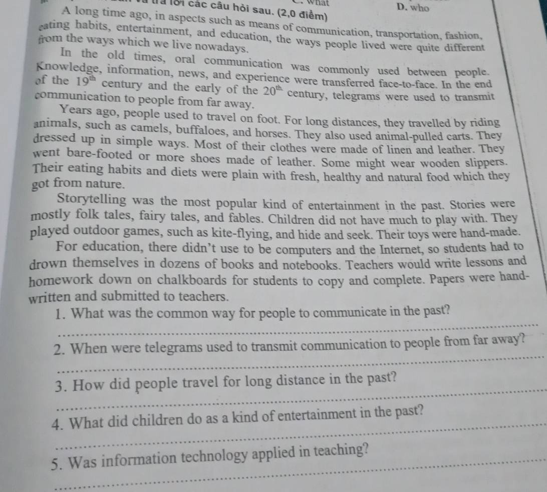 What D. who
là lội các câu hỏi sau. (2,0 điểm)
A long time ago, in aspects such as means of communication, transportation, fashion,
eating habits, entertainment, and education, the ways people lived were quite different
from the ways which we live nowadays.
In the old times, oral communication was commonly used between people.
Knowledge, information, news, and experience were transferred face-to-face. In the end
of the 19^(th) century and the early of the 20^(th) century, telegrams were used to transmit
communication to people from far away.
Years ago, people used to travel on foot. For long distances, they travelled by riding
animals, such as camels, buffaloes, and horses. They also used animal-pulled carts. They
dressed up in simple ways. Most of their clothes were made of linen and leather. They
went bare-footed or more shoes made of leather. Some might wear wooden slippers.
Their eating habits and diets were plain with fresh, healthy and natural food which they
got from nature.
Storytelling was the most popular kind of entertainment in the past. Stories were
mostly folk tales, fairy tales, and fables. Children did not have much to play with. They
played outdoor games, such as kite-flying, and hide and seek. Their toys were hand-made.
For education, there didn’t use to be computers and the Internet, so students had to
drown themselves in dozens of books and notebooks. Teachers would write lessons and
homework down on chalkboards for students to copy and complete. Papers were hand-
written and submitted to teachers.
_
1. What was the common way for people to communicate in the past?
_
2. When were telegrams used to transmit communication to people from far away?
_
3. How did people travel for long distance in the past?
_
4. What did children do as a kind of entertainment in the past?
5. Was information technology applied in teaching?