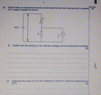 7 
(b) Richard sets up a temperature sensing circult using the thermistor from part (a). A constant Examient only
9.0V supply is applied as shown. 
(i) Explain how the reading on the voltmeter changes as the temperature increases. 
[3] 
_ 
_ 
_ 
_ 
_ 
_ 
(ii) Determine the value of R for the voltmeter to read 6.0V when the temperature is
35°C. [3] 
_ 
__