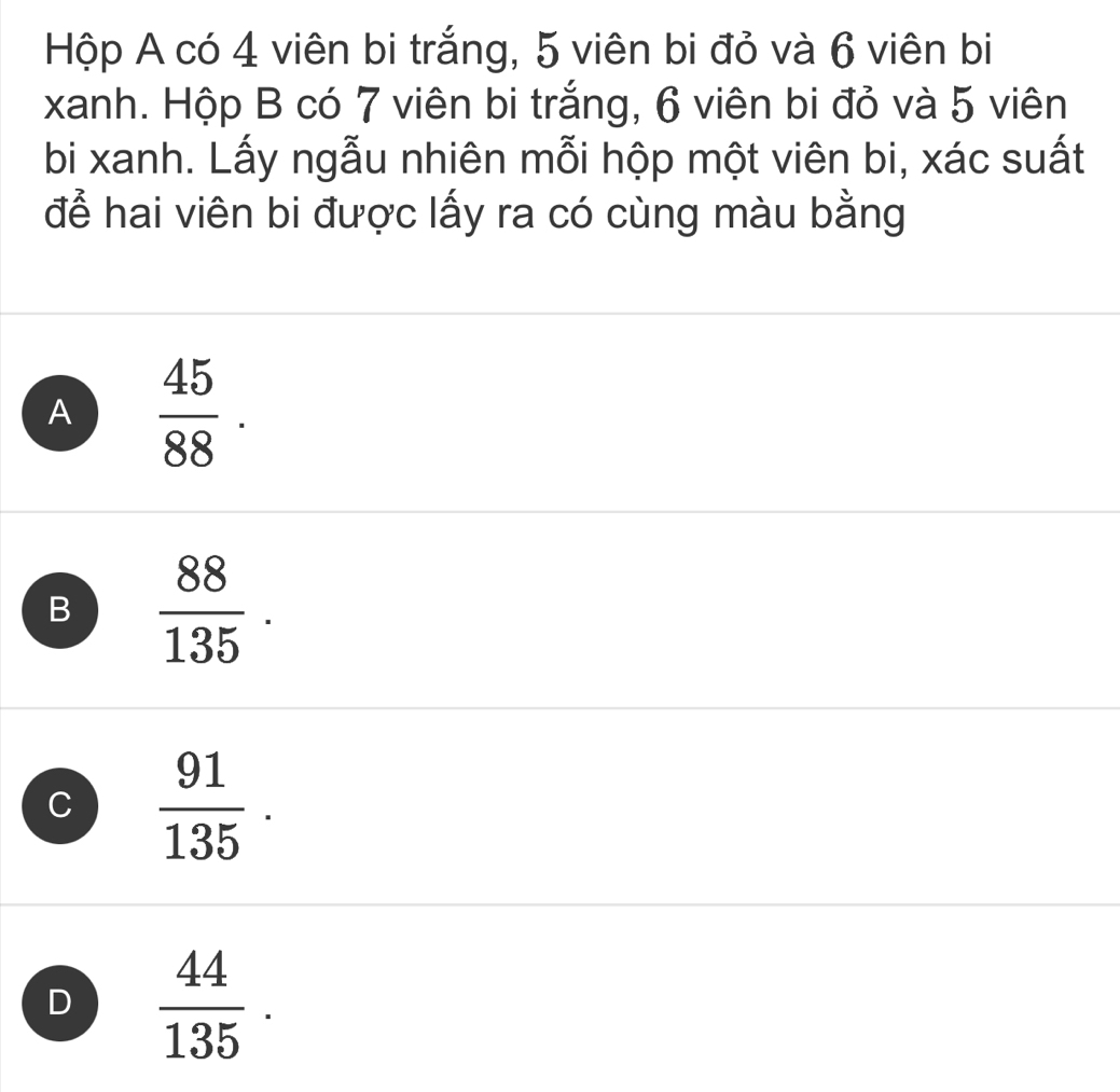 Hộp A có 4 viên bi trắng, 5 viên bi đỏ và 6 viên bi
xanh. Hộp B có 7 viên bi trắng, 6 viên bi đỏ và 5 viên
bi xanh. Lấy ngẫu nhiên mỗi hộp một viên bi, xác suất
để hai viên bi được lấy ra có cùng màu bằng
A  45/88 ·
B  88/135 .
C  91/135 .
D  44/135 .