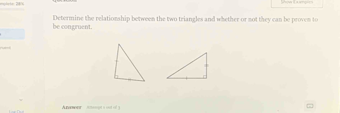 mplete: 28% Show Examples 
Determine the relationship between the two triangles and whether or not they can be proven to 
be congruent. 
ruent 
Answer Attempt 1 out of 3