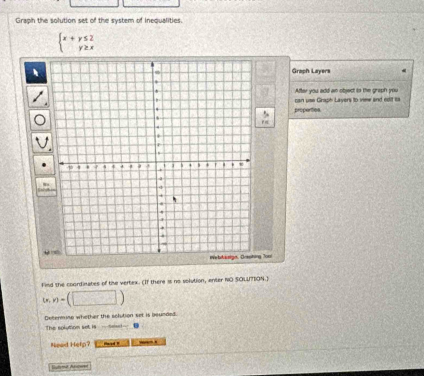 Graph the solution set of the system of inequalities.
beginarrayl x+y≤ 2 y≥ xendarray.
Graph Layers
After you add an object to the graph you
can use Graph Layers to view and edit its
properties


g Tool
Find the coordinates of the vertex. (If there is no solution, enter NO SOLUTION.)
(x,y)=
Determine whether the solution set is bounded.
The solution set is
Need Help? 
Subma Anower