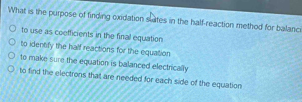 What is the purpose of finding oxidation slates in the half-reaction method for balanci
to use as coefficients in the final equation
to identify the half reactions for the equation
to make sure the equation is balanced electrically
to find the electrons that are needed for each side of the equation