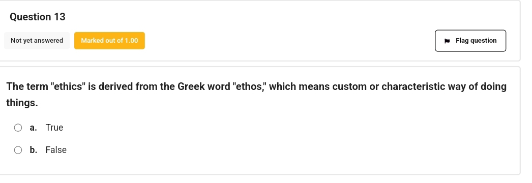 Not yet answered Marked out of 1.00 Flag question
The term "ethics" is derived from the Greek word "ethos," which means custom or characteristic way of doing
things.
a. True
b. False