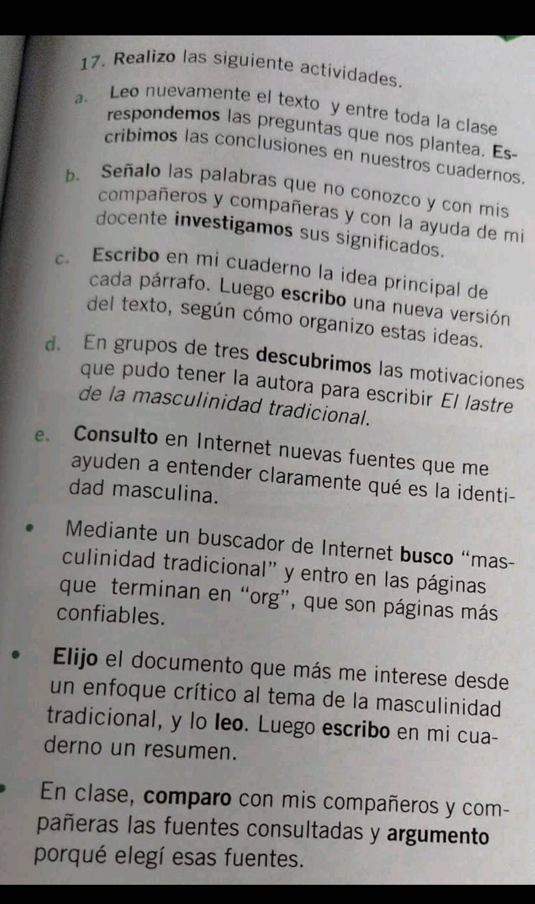 Realizo las siguiente actividades. 
a. Leo nuevamente el texto y entre toda la clase 
respondemos las preguntas que nos plantea. Es- 
cribimos las conclusiones en nuestros cuadernos. 
b. Señalo las palabras que no conozco y con mis 
compañeros y compañeras y con la ayuda de mi 
docente investigamos sus significados. 
c. Escribo en mi cuaderno la idea principal de 
cada párrafo. Luego escribo una nueva versión 
del texto, según cómo organizo estas ideas. 
d. En grupos de tres descubrimos las motivaciones 
que pudo tener la autora para escribir El lastre 
de la masculinidad tradicional. 
e. Consulto en Internet nuevas fuentes que me 
ayuden a entender claramente qué es la identi- 
dad masculina. 
Mediante un buscador de Internet busco “mas- 
culinidad tradicional" y entro en las páginas 
que terminan en “org”, que son páginas más 
confiables. 
Elijo el documento que más me interese desde 
un enfoque crítico al tema de la masculinidad 
tradicional, y lo leo. Luego escribo en mi cua- 
derno un resumen. 
En clase, comparo con mis compañeros y com- 
pañeras las fuentes consultadas y argumento 
porqué elegí esas fuentes.