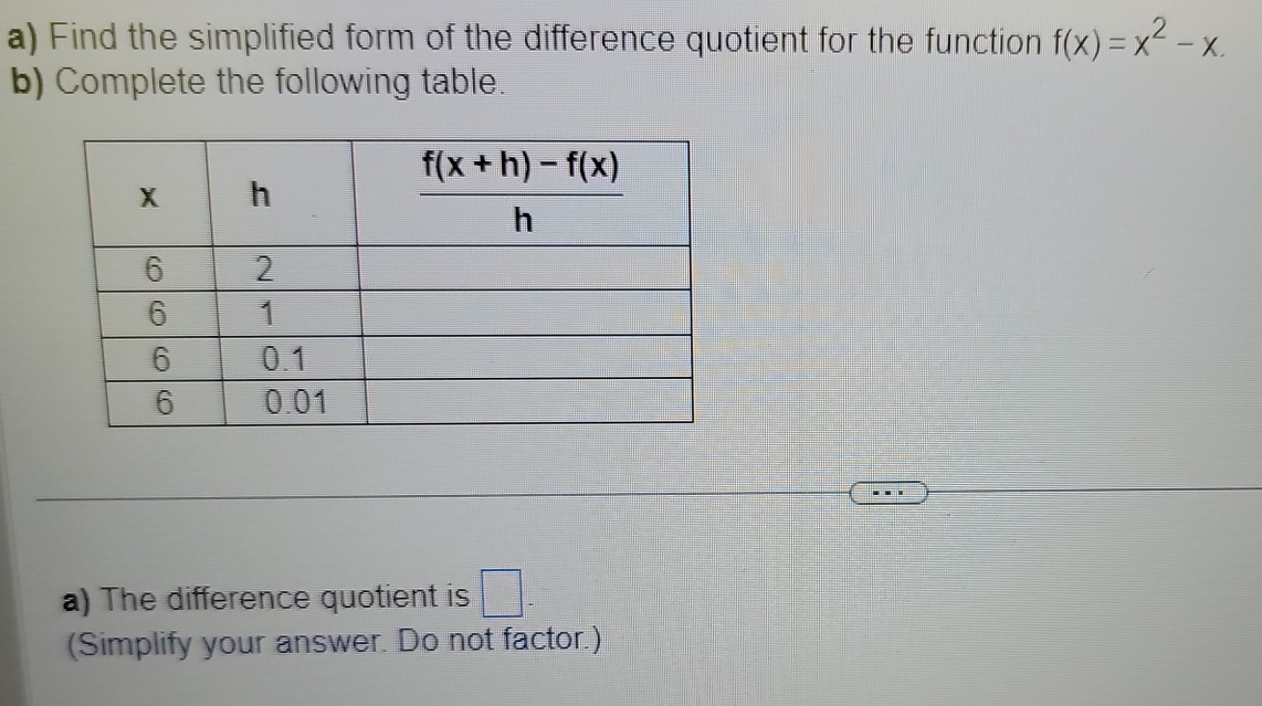 Find the simplified form of the difference quotient for the function f(x)=x^2-x.
b) Complete the following table.
a) The difference quotient is □ -
(Simplify your answer. Do not factor.)