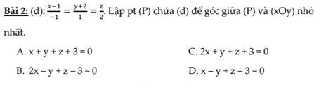  (x-1)/-1 = (y+2)/1 = z/2  1 Lập pt (P) chứa (d) để góc giữa (P) và (xOy) nhỏ
nhất.
A. x+y+z+3=0 C. 2x+y+z+3=0
B. 2x-y+z-3=0 D. x-y+z-3=0