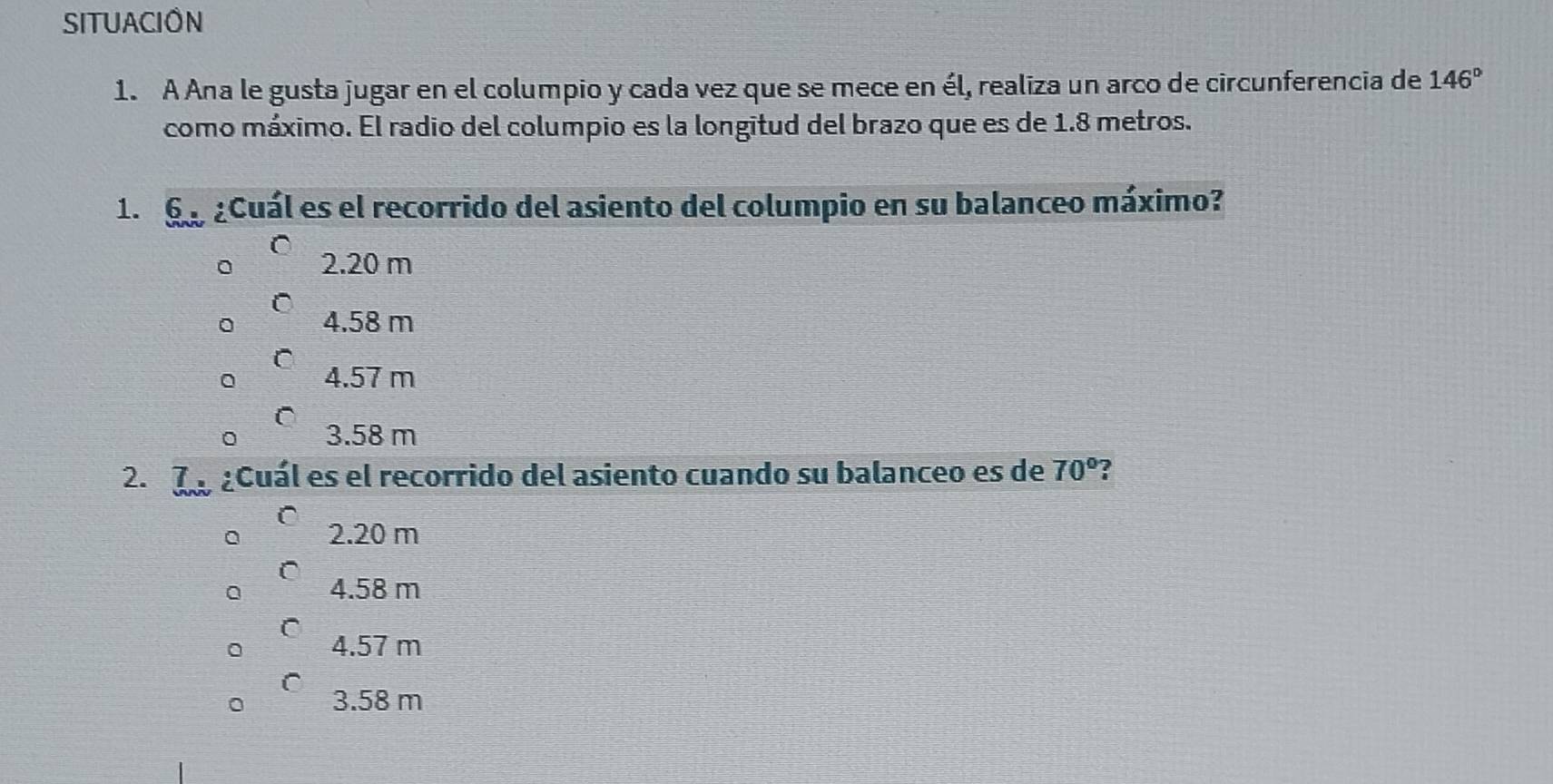 SITUACION
1. A Ana le gusta jugar en el columpio y cada vez que se mece en él, realiza un arco de circunferencia de 146°
como máximo. El radio del columpio es la longitud del brazo que es de 1.8 metros.
1. 6o aCuál es el recorrido del asiento del columpio en su balanceo máximo?
C
2.20 m
C
4.58 m
C
4.57 m
。 3.58 m
2. d acuál es el recorrido del asiento cuando su balanceo es de 70°
2.20 m
4.58 m
4.57 m
3.58 m