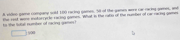 A video game company sold 100 racing games. 50 of the games were car-racing games, and 
the rest were motorcycle-racing games. What is the ratio of the number of car-racing games 
to the total number of racing games?
□ :100