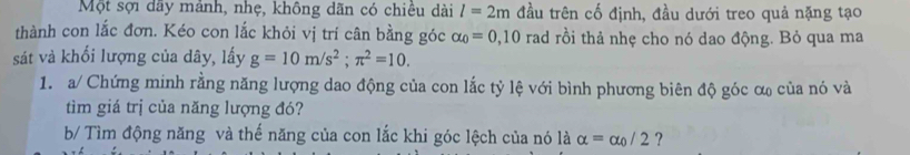 Một sợi dây mánh, nhẹ, không dãn có chiêu dài l=2m đầu trên cố định, đầu dưới treo quả nặng tạo 
thành con lắc đơn. Kéo con lắc khỏi vị trí cân bằng góc alpha _0=0,10 rad rồi thả nhẹ cho nó dao động. Bỏ qua ma 
sát và khối lượng của dây, lấy g=10m/s^2; π^2=10. 
1. a/ Chứng minh rằng năng lượng dao động của con lắc tỷ lệ với bình phương biên độ góc ơ của nó và 
tìm giá trị của năng lượng đó? 
b/ Tìm động năng và thế năng của con lắc khi góc lệch của nó là alpha =alpha _0/2 ?