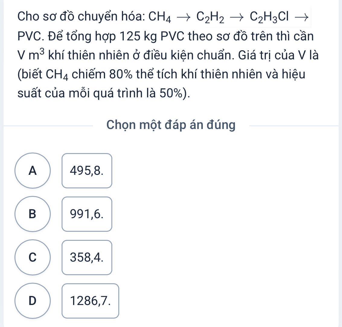 Cho sơ đồ chuyển hóa: CH_4to C_2H_2to C_2H_3Cl to
PVC. Để tổng hợp 125 kg PVC theo sơ đồ trên thì cần
Vm^3 khí thiên nhiên ở điều kiện chuẩn. Giá trị của V là
(biết CH_4 chiếm 80% thể tích khí thiên nhiên và hiệu
suất của mỗi quá trình là 50%).
Chọn một đáp án đúng
A 495, 8.
B 991, 6.
C 358, 4.
D 1286, 7.