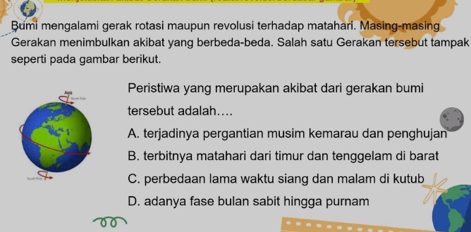 Bumi mengalami gerak rotasi maupun revolusi terhadap matahari. Masing-masing
Gerakan menimbulkan akibat yang berbeda-beda. Salah satu Gerakan tersebut tampak
seperti pada gambar berikut.
Peristiwa yang merupakan akibat dari gerakan bumi
tersebut adalah....
A. terjadinya pergantian musim kemarau dan penghujan
B. terbitnya matahari dari timur dan tenggelam di barat
C. perbedaan lama waktu siang dan malam di kutub
D. adanya fase bulan sabit hingga purnam