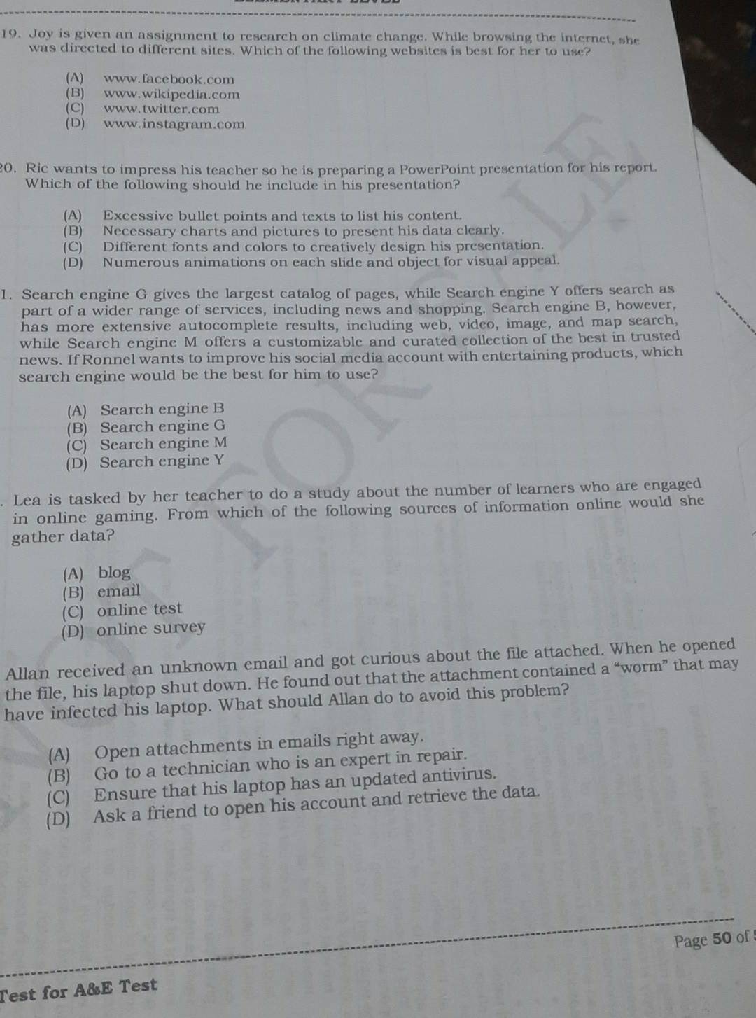 Joy is given an assignment to research on climate change. While browsing the internet, she
was directed to different sites. Which of the following websites is best for her to use?
(A) www.facebook.com
(B) www.wikipedia.com
(C) www.twitter.com
(D) www.instagram.com
20. Ric wants to impress his teacher so he is preparing a PowerPoint presentation for his report.
Which of the following should he include in his presentation?
(A) Excessive bullet points and texts to list his content.
(B) Necessary charts and pictures to present his data clearly.
(C) Different fonts and colors to creatively design his presentation.
(D) Numerous animations on each slide and object for visual appeal.
1. Search engine G gives the largest catalog of pages, while Search engine Y offers search as
part of a wider range of services, including news and shopping. Search engine B, however,
has more extensive autocomplete results, including web, video, image, and map search,
while Search engine M offers a customizable and curated collection of the best in trusted
news. If Ronnel wants to improve his social media account with entertaining products, which
search engine would be the best for him to use?
(A) Search engine B
(B) Search engine G
(C) Search engine M
(D) Search engine Y
. Lea is tasked by her teacher to do a study about the number of learners who are engaged
in online gaming. From which of the following sources of information online would she
gather data?
(A) blog
(B) email
(C) online test
(D) online survey
Allan received an unknown email and got curious about the file attached. When he opened
the file, his laptop shut down. He found out that the attachment contained a “worm” that may
have infected his laptop. What should Allan do to avoid this problem?
(A) Open attachments in emails right away.
(B) Go to a technician who is an expert in repair.
(C) Ensure that his laptop has an updated antivirus.
(D) Ask a friend to open his account and retrieve the data.
Test for A&E Test Page 50 of