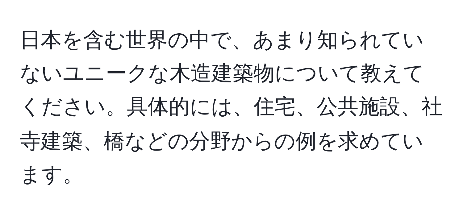 日本を含む世界の中で、あまり知られていないユニークな木造建築物について教えてください。具体的には、住宅、公共施設、社寺建築、橋などの分野からの例を求めています。