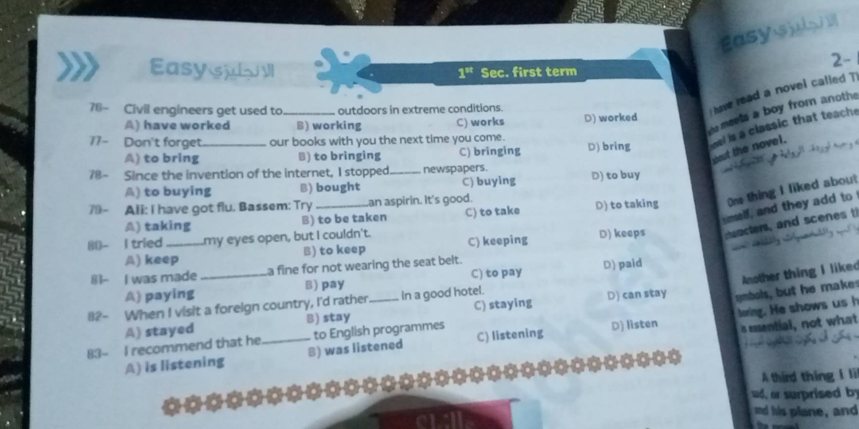 Easysyo i 2
2-
Easy su Il Sec. first term
1^(st)
76~ Civil engineers get used to _outdoors in extreme conditions.
ihave read a novel called
A) have worked B) working D) worked
C) works
meets a boy from anoth 
11- Don't forget_ our books with you the next time you come.
el is a classic that teach.
wut the novel.
A) to bring B) to bringing C) bringing D) bring
78- Since the invention of the internet, I stopped._ newspapers.
A) to buying B) bought C) buying D) to buy
79- All: I have got flu. Bassem: Try _an aspirin. It's good.
One thing I liked about
melf, and they add to
A) taking B) to be taken C) to take D) to taking
80- I tried _my eyes open, but I couldn't.
namcters, and scenes t
A) keep B) to keep C) keeping D) keeps
C) to pay D) paid
8- I was made _a fine for not wearing the seat belt.
Another thing I liked
mbols, but he makes
A) paying B) pay
C) staying D) can stay
82- When I visit a foreign country, I'd rather _in a good hotel.
boring. He shows ush
is essential, not what
A) stayed B) stay
C) listening
83- I recommend that he _to English programmes
A) is listening B) was listened D) listen
A third thing I li
d, or surprised by
and his plane, and