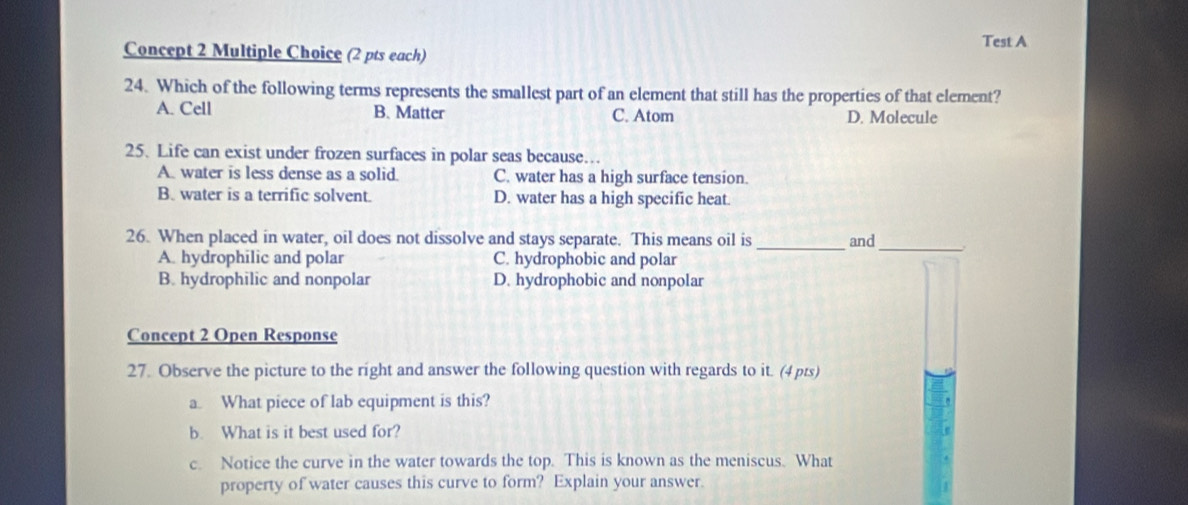 Test A
Concept 2 Multiple Choice (2 pts each)
24. Which of the following terms represents the smallest part of an element that still has the properties of that element?
A. Cell B. Matter C. Atom D. Molecule
25. Life can exist under frozen surfaces in polar seas because…
A. water is less dense as a solid. C. water has a high surface tension.
B. water is a terrific solvent. D. water has a high specific heat.
26. When placed in water, oil does not dissolve and stays separate. This means oil is _and
A. hydrophilic and polar C. hydrophobic and polar
_
B. hydrophilic and nonpolar D. hydrophobic and nonpolar
Concept 2 Open Response
27. Observe the picture to the right and answer the following question with regards to it. (4 pts)
a. What piece of lab equipment is this?
b. What is it best used for?
c. Notice the curve in the water towards the top. This is known as the meniscus. What
property of water causes this curve to form? Explain your answer.