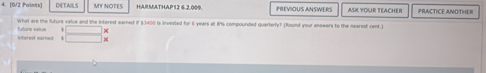 DETAILS MY NOTES HARMATHAP12 6.2.009. PREVIOUS ANSWERS ASK YOUR TEACHER PRACTICE ANOTHER 
What are the future value and the interest earned if $3400 is invested for 6 years at 8% compounded quarterly? (Round your answers to the nearest cent.) 
future value $ C=□
Interest earned s x= □ /□  