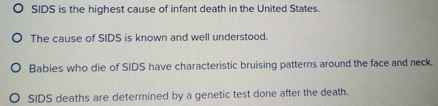 SIDS is the highest cause of infant death in the United States. 
The cause of SIDS is known and well understood. 
Babies who die of SIDS have characteristic bruising patterns around the face and neck. 
SIDS deaths are determined by a genetic test done after the death.