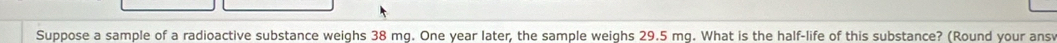 Suppose a sample of a radioactive substance weighs 38 mg. One year later, the sample weighs 29.5 mg. What is the half-life of this substance? (Round your ansv