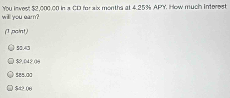 You invest $2,000.00 in a CD for six months at 4.25% APY. How much interest
will you earn?
(1 point)
$0.43
$2,042.06
$85.00
$42.06