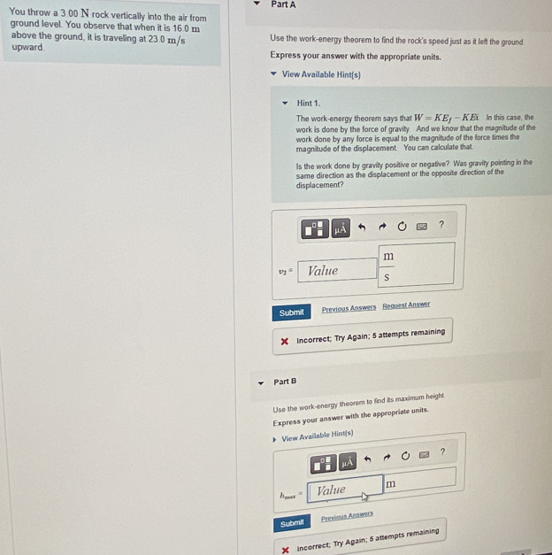 You throw a 3.00 N rock vertically into the air from 
ground level. You observe that when it is 16.0 m
above the ground, it is traveling at 23.0 m/s Use the work-energy theorem to find the rock's speed just as it left the ground 
upward Express your answer with the appropriate units. 
View Available Hint(s) 
Hint 1. 
The work-energy theorem says that W=KE_f-KE_k In this case, the 
work is done by the force of gravity. And we know that the magnitude of the 
work done by any force is equal to the magnitude of the force times the 
magnitude of the displacement. You can calculate that. 
Is the work done by gravity positive or negative? Was gravity pointing in the 
same direction as the displacement or the opposite direction of the 
displacement?
mu A
?
v_2= Value  m/s 
Submit Previous Answers Reguest Answer 
Incorrect; Try Again; 5 attempts remaining 
Part B 
Use the work-energy theorem to find its maximum height. 
Express your answer with the appropriate units. 
View Available Hint(s) 
?
mu A
Value m
Submil 
Previous Answers 
X incorrect; Try Again; 5 attempts remaining