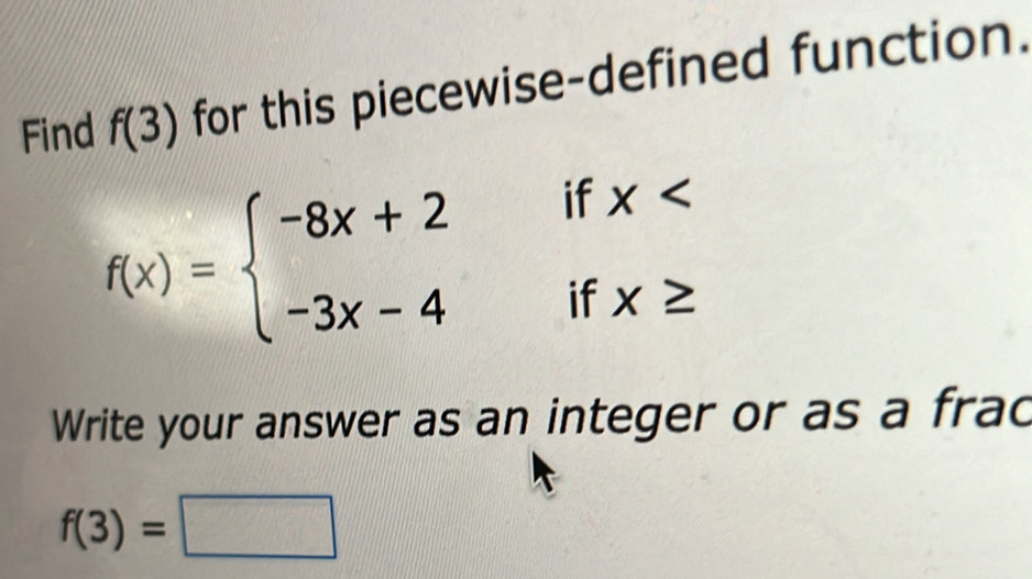 Find f(3) for this piecewise-defined function.
f(x)=beginarrayl -8x+2 -3x-4endarray. beginarrayr ifx ifx≥ 
: 
Write your answer as an integer or as a frac
f(3)=□