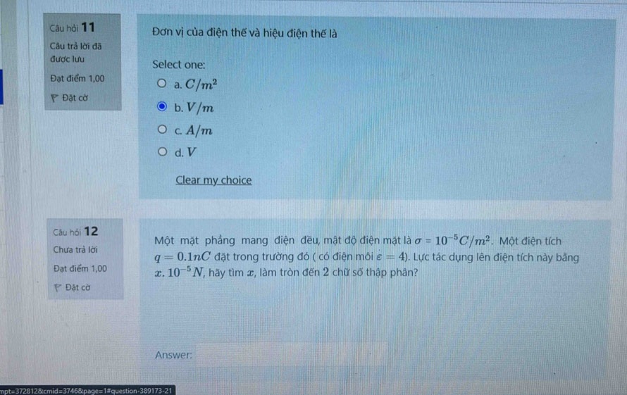 Câu hỏi 11 Đơn vị của điện thế và hiệu điện thế là
Câu trả lời đã
được lưu Select one:
Đạt điểm 1,00
a. C/m^2
Đặt cờ
b. V/m
c. A/m
d. V
Clear my choice
Câu hỏi 12
Một mặt phẳng mang điện đều, mật độ điện mặt là sigma =10^(-5)C/m^2. Một điện tích
Chưa trả lời q=0.1nC đặt trong trường đó ( có điện môi varepsilon =4). Lực tác dụng lên điện tích này bằng
Đạt điểm 1,00 x. 10^(-5)N , hãy tìm x, làm tròn đến 2 chữ số thập phân?
* Đặt cờ
Answer:
mpt=372812&cmid=3746&page=1#question-389173-21