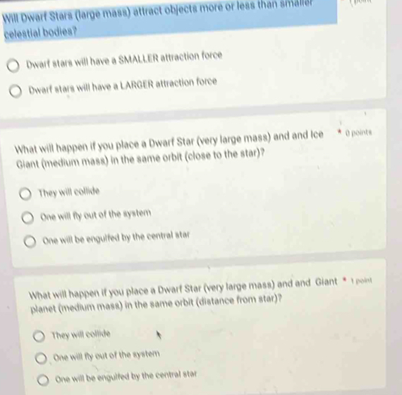 Will Dwarf Stars (large mass) attract objects more or less than smale
celestial bodies?
Dwarf stars will have a SMALLER attraction force
Dwarf stars will have a LARGER attraction force
What will happen if you place a Dwarf Star (very large mass) and and Ice * 0 points
Giant (medium mass) in the same orbit (close to the star)?
They will collide
One will fly out of the system
One will be engulfed by the central star
What will happen if you place a Dwarf Star (very large mass) and and Giant * 1 point
planet (medium mass) in the same orbit (distance from star)?
They will collide
One will fly out of the system
One will be engulfed by the central star