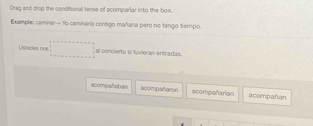 Drag and drop the conditional tense of acompañar into the box.
Example: caminar→ Yo caminaría contigo mañana pero no tengo tiempo.
Ustedes nos □ al concierto si tuvieran entradas.
acompañaban acompañaron acompañarían acompañan