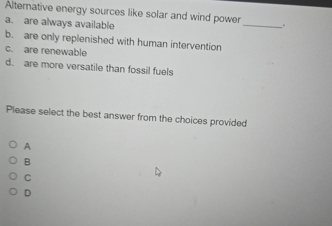 Alternative energy sources like solar and wind power
a. are always available
_
b. are only replenished with human intervention
c. are renewable
d. are more versatile than fossil fuels
Please select the best answer from the choices provided
A
B
C
D